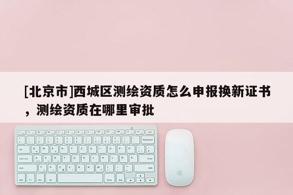 [北京市]西城区测绘资质怎么申报换新证书，测绘资质在哪里审批