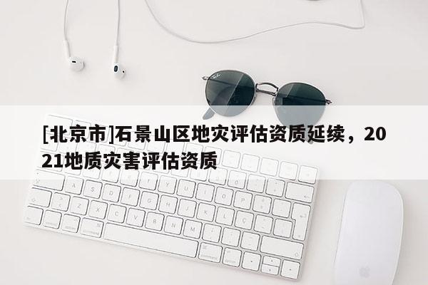 [北京市]石景山区地灾评估资质延续，2021地质灾害评估资质