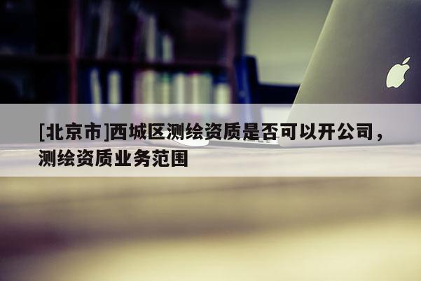 [北京市]西城区测绘资质是否可以开公司，测绘资质业务范围