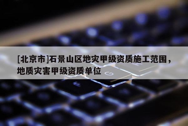 [北京市]石景山区地灾甲级资质施工范围，地质灾害甲级资质单位