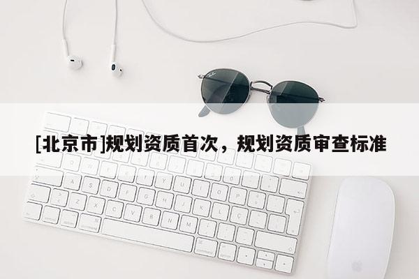 [北京市]规划资质首次，规划资质审查标准