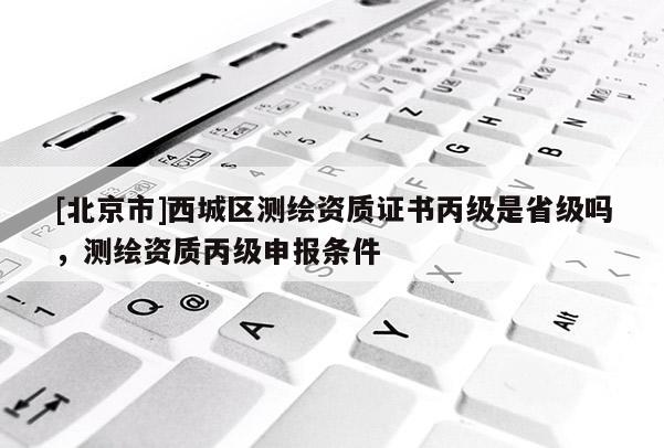 [北京市]西城区测绘资质证书丙级是省级吗，测绘资质丙级申报条件