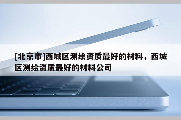 [北京市]西城区测绘资质最好的材料，西城区测绘资质最好的材料公司