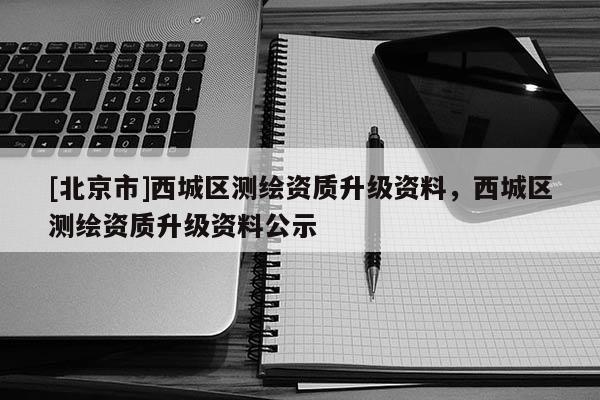 [北京市]西城区测绘资质升级资料，西城区测绘资质升级资料公示