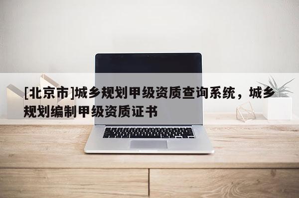 [北京市]城乡规划甲级资质查询系统，城乡规划编制甲级资质证书