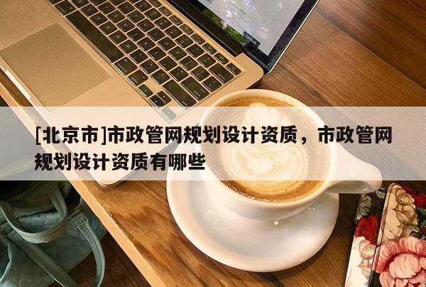 [北京市]市政管网规划设计资质，市政管网规划设计资质有哪些