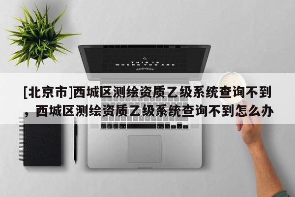 [北京市]西城区测绘资质乙级系统查询不到，西城区测绘资质乙级系统查询不到怎么办
