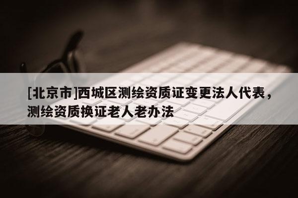 [北京市]西城区测绘资质证变更法人代表，测绘资质换证老人老办法