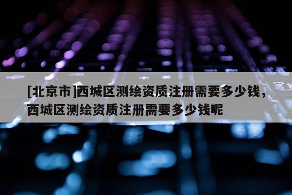 [北京市]西城区测绘资质注册需要多少钱，西城区测绘资质注册需要多少钱呢