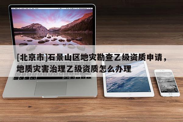 [北京市]石景山区地灾勘查乙级资质申请，地质灾害治理乙级资质怎么办理