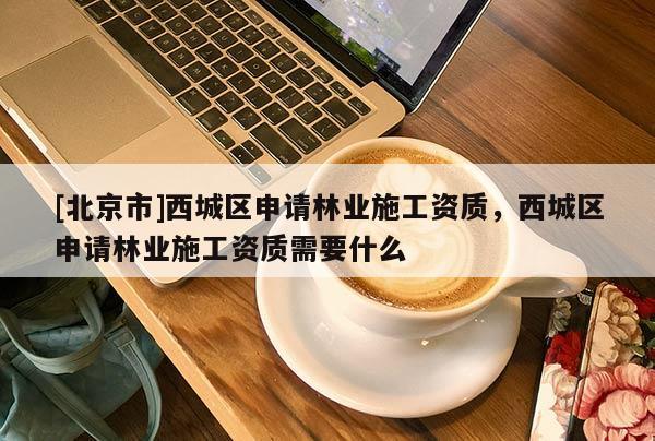 [北京市]西城区申请林业施工资质，西城区申请林业施工资质需要什么