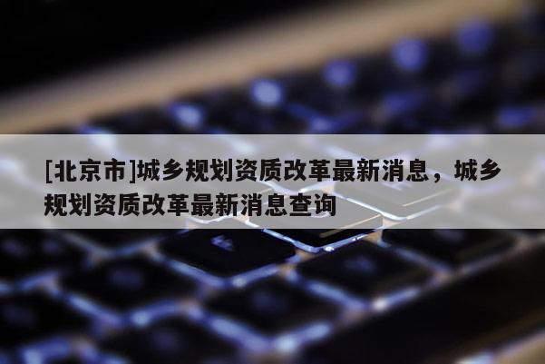 [北京市]城乡规划资质改革最新消息，城乡规划资质改革最新消息查询