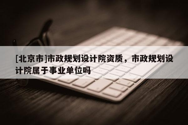 [北京市]市政规划设计院资质，市政规划设计院属于事业单位吗