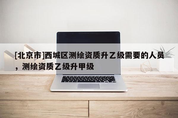 [北京市]西城区测绘资质升乙级需要的人员，测绘资质乙级升甲级