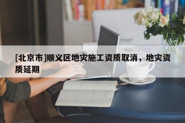 [北京市]顺义区地灾施工资质取消，地灾资质延期