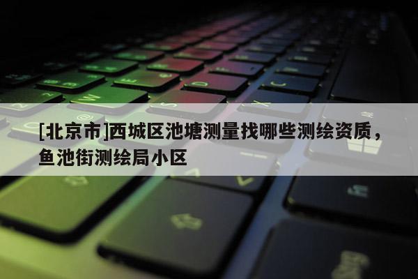 [北京市]西城区池塘测量找哪些测绘资质，鱼池街测绘局小区