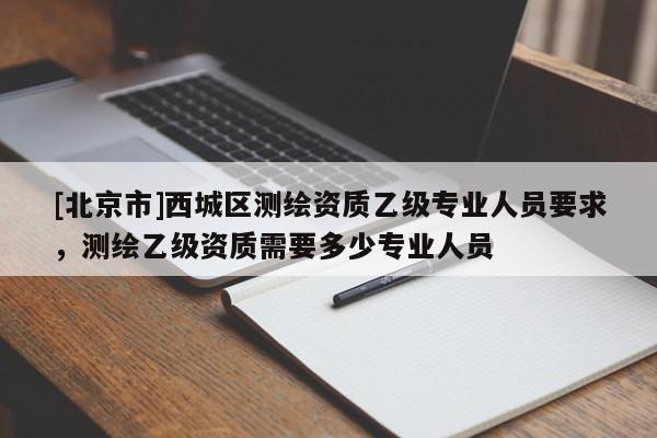 [北京市]西城区测绘资质乙级专业人员要求，测绘乙级资质需要多少专业人员
