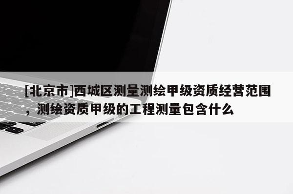 [北京市]西城区测量测绘甲级资质经营范围，测绘资质甲级的工程测量包含什么