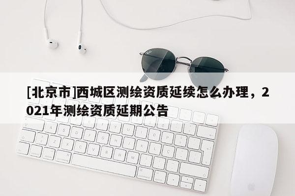 [北京市]西城区测绘资质延续怎么办理，2021年测绘资质延期公告