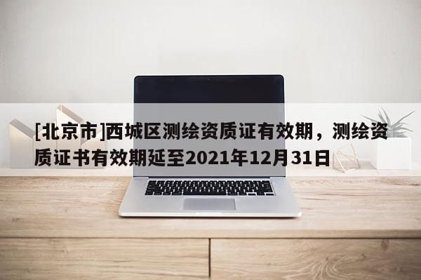 [北京市]西城区测绘资质证有效期，测绘资质证书有效期延至2021年12月31日