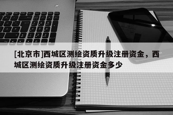 [北京市]西城区测绘资质升级注册资金，西城区测绘资质升级注册资金多少