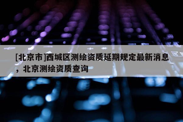[北京市]西城区测绘资质延期规定最新消息，北京测绘资质查询