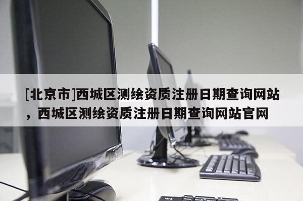 [北京市]西城区测绘资质注册日期查询网站，西城区测绘资质注册日期查询网站官网