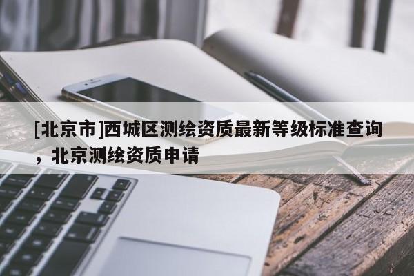 [北京市]西城区测绘资质最新等级标准查询，北京测绘资质申请