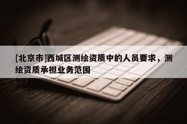 [北京市]西城区测绘资质中的人员要求，测绘资质承担业务范围