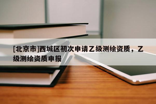 [北京市]西城区初次申请乙级测绘资质，乙级测绘资质申报