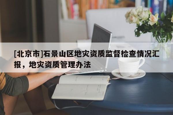 [北京市]石景山区地灾资质监督检查情况汇报，地灾资质管理办法
