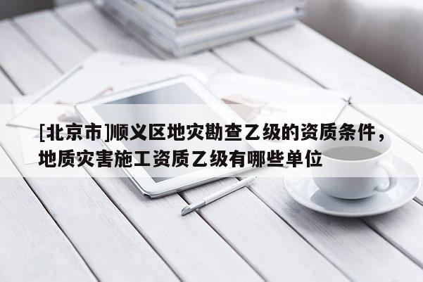 [北京市]顺义区地灾勘查乙级的资质条件，地质灾害施工资质乙级有哪些单位