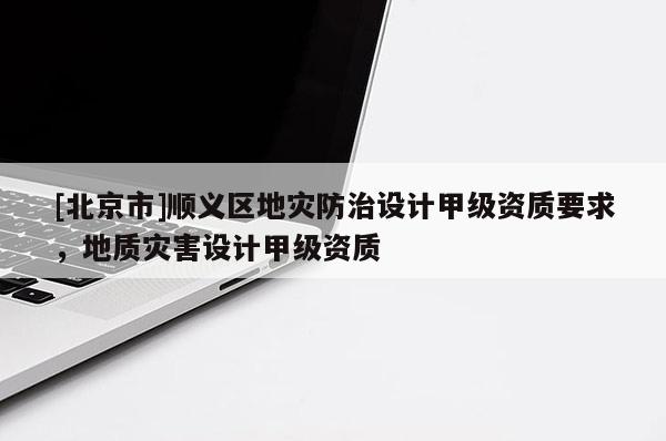 [北京市]顺义区地灾防治设计甲级资质要求，地质灾害设计甲级资质