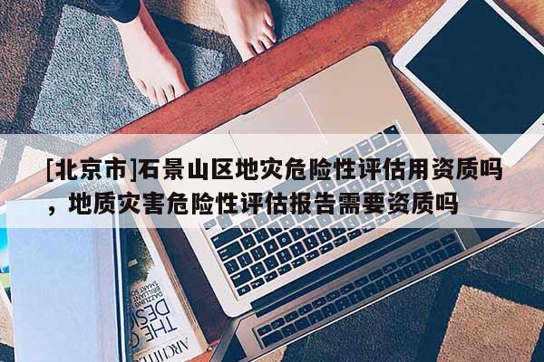 [北京市]石景山区地灾危险性评估用资质吗，地质灾害危险性评估报告需要资质吗