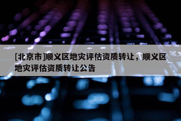 [北京市]顺义区地灾评估资质转让，顺义区地灾评估资质转让公告