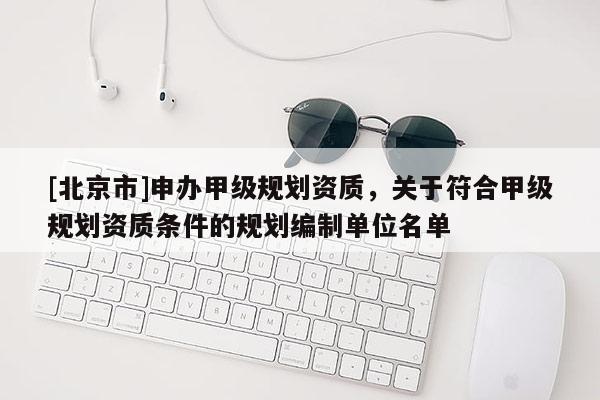 [北京市]申办甲级规划资质，关于符合甲级规划资质条件的规划编制单位名单