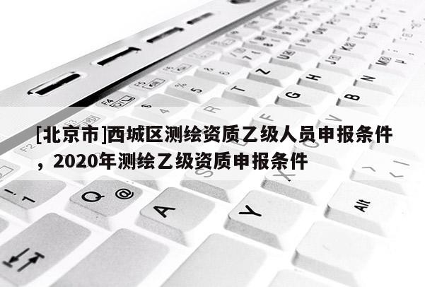 [北京市]西城区测绘资质乙级人员申报条件，2020年测绘乙级资质申报条件
