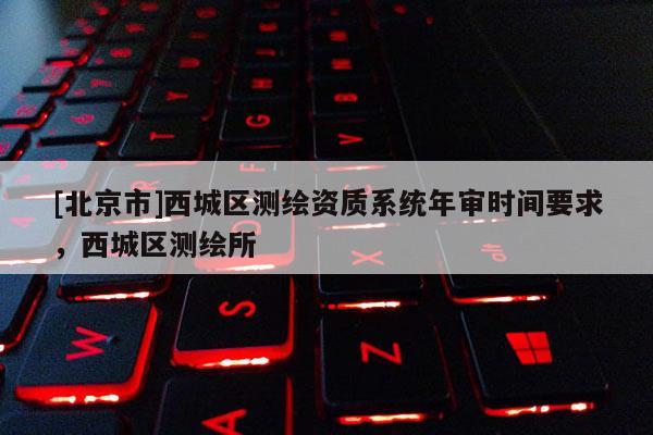 [北京市]西城区测绘资质系统年审时间要求，西城区测绘所