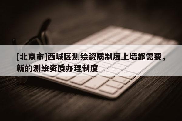 [北京市]西城区测绘资质制度上墙都需要，新的测绘资质办理制度