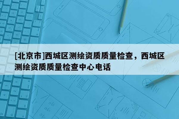 [北京市]西城区测绘资质质量检查，西城区测绘资质质量检查中心电话