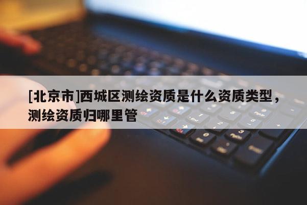 [北京市]西城区测绘资质是什么资质类型，测绘资质归哪里管