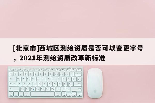 [北京市]西城区测绘资质是否可以变更字号，2021年测绘资质改革新标准