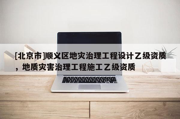 [北京市]顺义区地灾治理工程设计乙级资质，地质灾害治理工程施工乙级资质