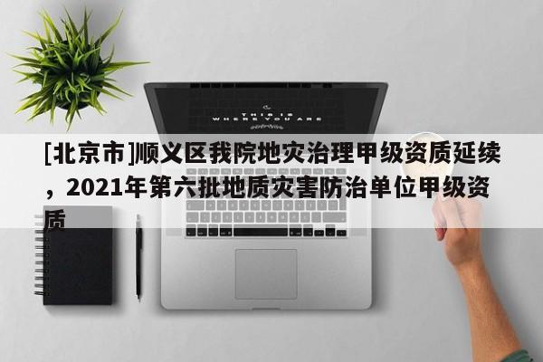 [北京市]顺义区我院地灾治理甲级资质延续，2021年第六批地质灾害防治单位甲级资质
