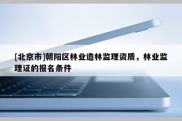 [北京市]朝阳区林业造林监理资质，林业监理证的报名条件