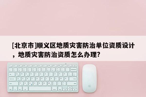 [北京市]顺义区地质灾害防治单位资质设计，地质灾害防治资质怎么办理?