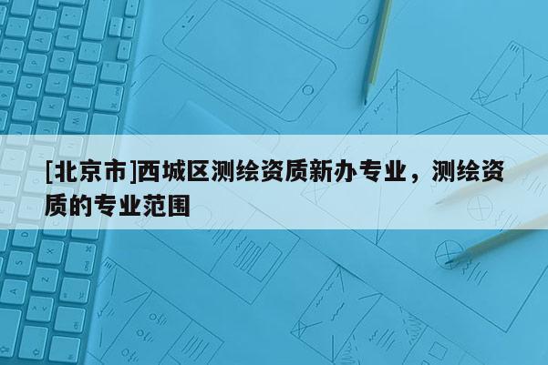 [北京市]西城区测绘资质新办专业，测绘资质的专业范围