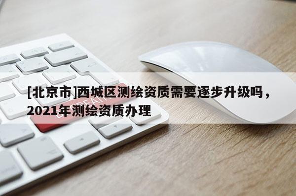 [北京市]西城区测绘资质需要逐步升级吗，2021年测绘资质办理