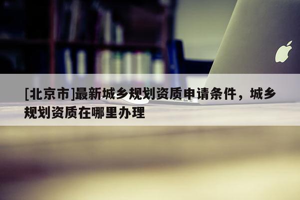 [北京市]最新城乡规划资质申请条件，城乡规划资质在哪里办理