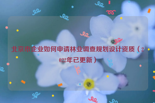 北京市企业如何申请林业调查规划设计资质（2022年已更新）